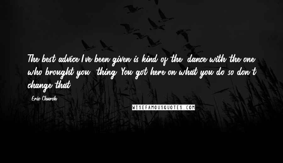 Eric Church Quotes: The best advice I've been given is kind of the "dance with the one who brought you" thing. You got here on what you do so don't change that.