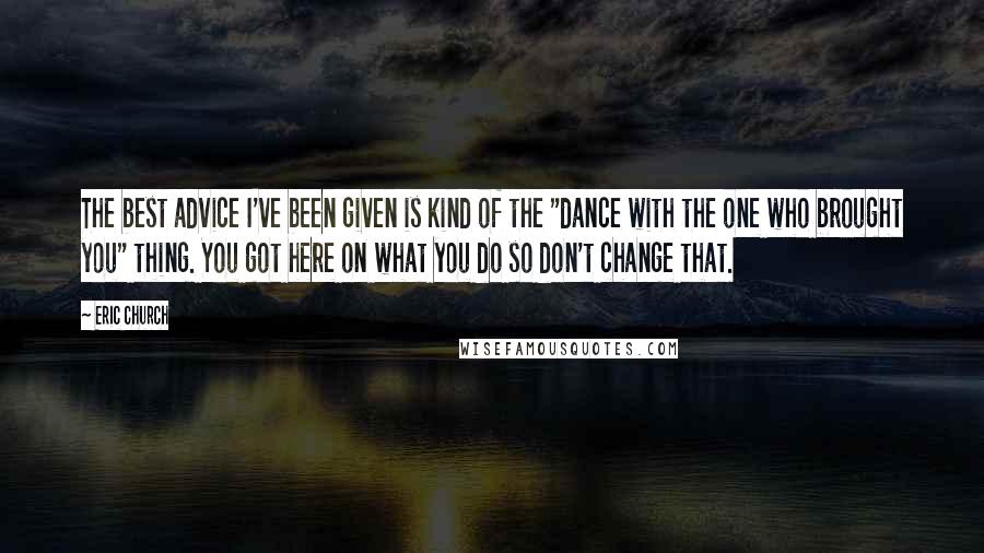 Eric Church Quotes: The best advice I've been given is kind of the "dance with the one who brought you" thing. You got here on what you do so don't change that.