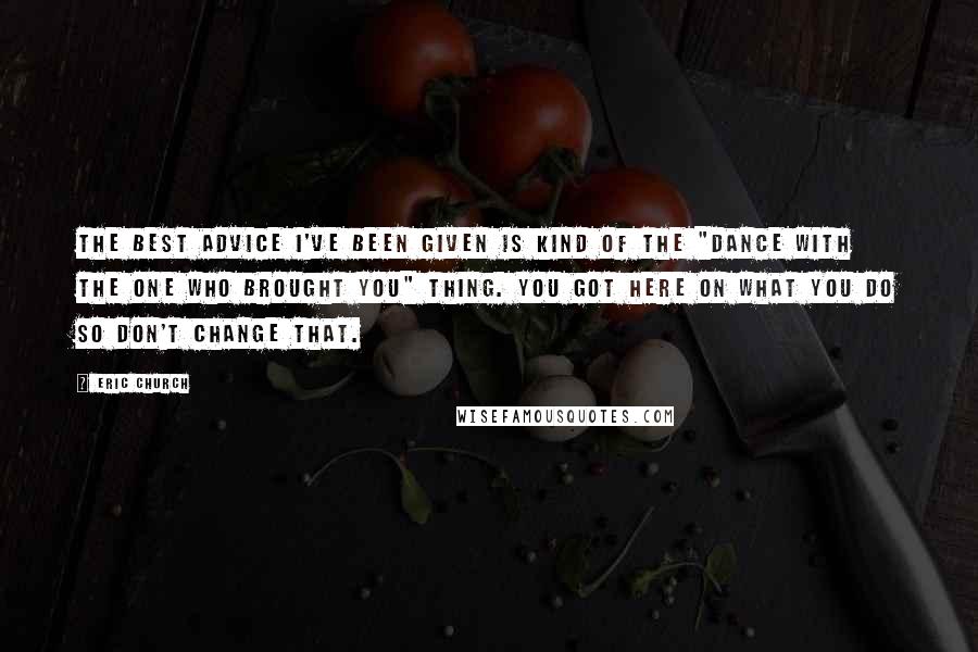 Eric Church Quotes: The best advice I've been given is kind of the "dance with the one who brought you" thing. You got here on what you do so don't change that.