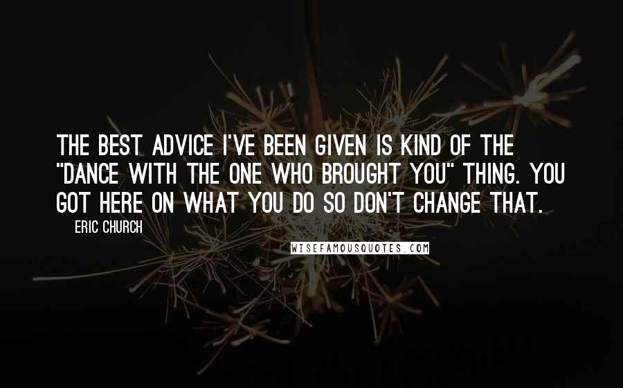 Eric Church Quotes: The best advice I've been given is kind of the "dance with the one who brought you" thing. You got here on what you do so don't change that.