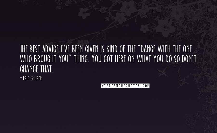 Eric Church Quotes: The best advice I've been given is kind of the "dance with the one who brought you" thing. You got here on what you do so don't change that.