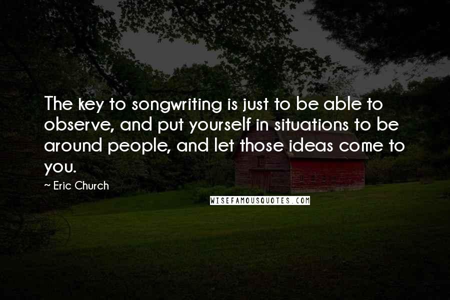 Eric Church Quotes: The key to songwriting is just to be able to observe, and put yourself in situations to be around people, and let those ideas come to you.