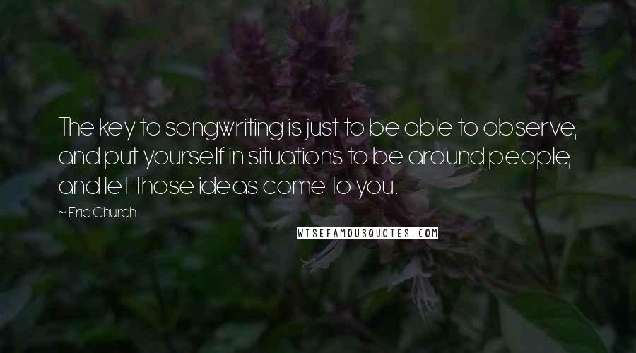 Eric Church Quotes: The key to songwriting is just to be able to observe, and put yourself in situations to be around people, and let those ideas come to you.