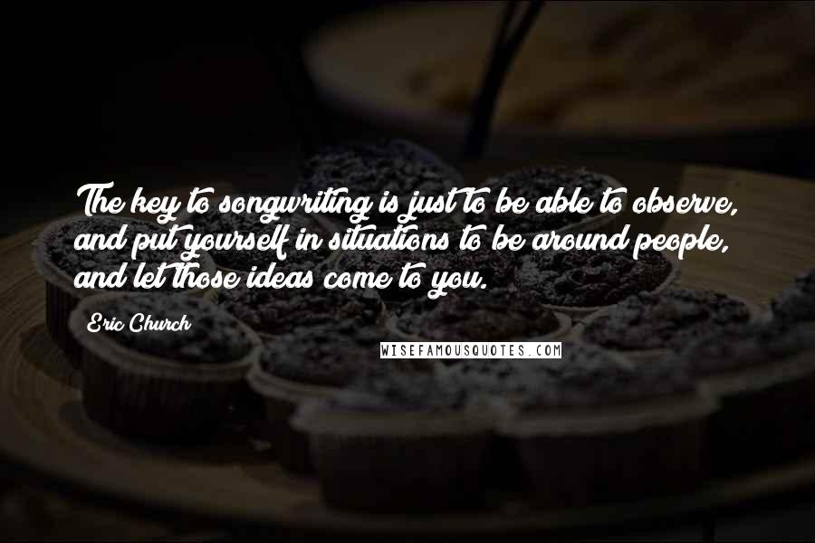 Eric Church Quotes: The key to songwriting is just to be able to observe, and put yourself in situations to be around people, and let those ideas come to you.