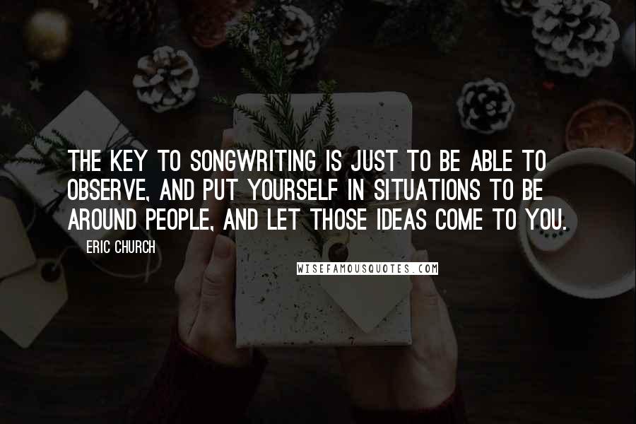 Eric Church Quotes: The key to songwriting is just to be able to observe, and put yourself in situations to be around people, and let those ideas come to you.