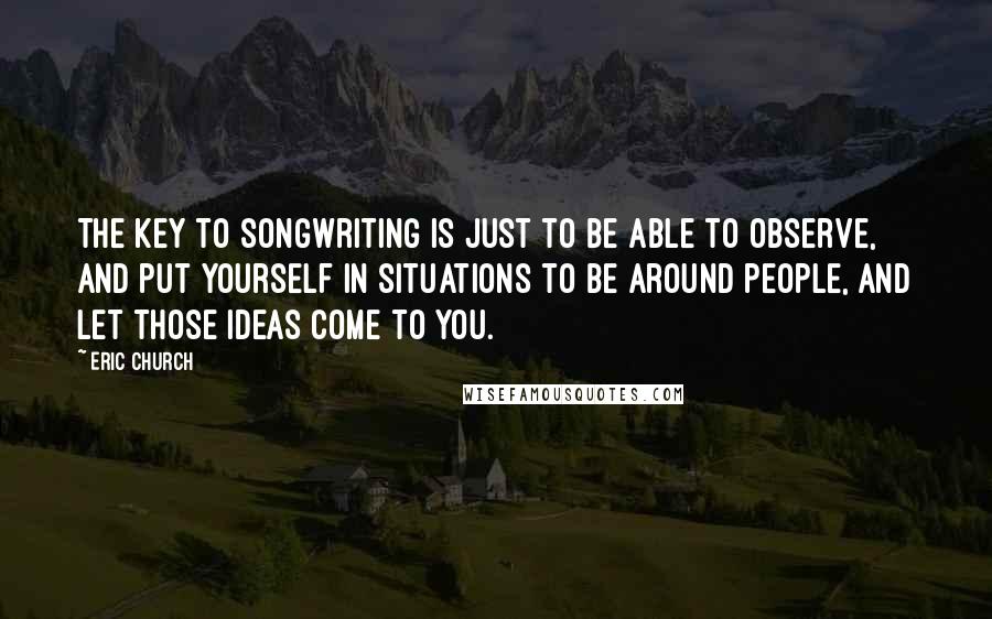 Eric Church Quotes: The key to songwriting is just to be able to observe, and put yourself in situations to be around people, and let those ideas come to you.