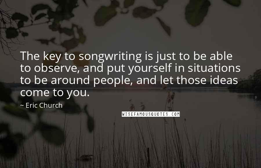 Eric Church Quotes: The key to songwriting is just to be able to observe, and put yourself in situations to be around people, and let those ideas come to you.