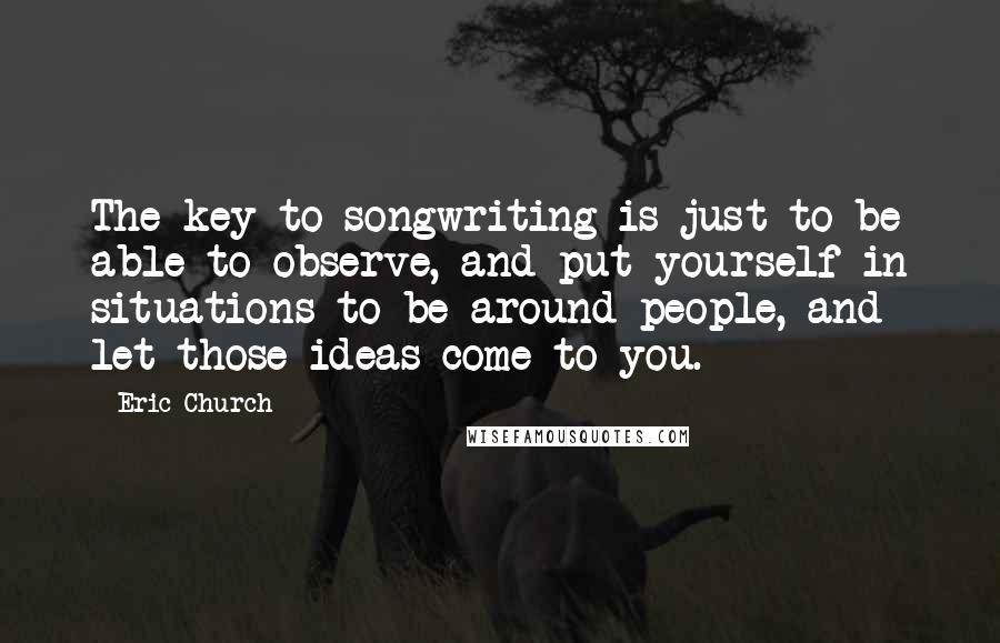 Eric Church Quotes: The key to songwriting is just to be able to observe, and put yourself in situations to be around people, and let those ideas come to you.