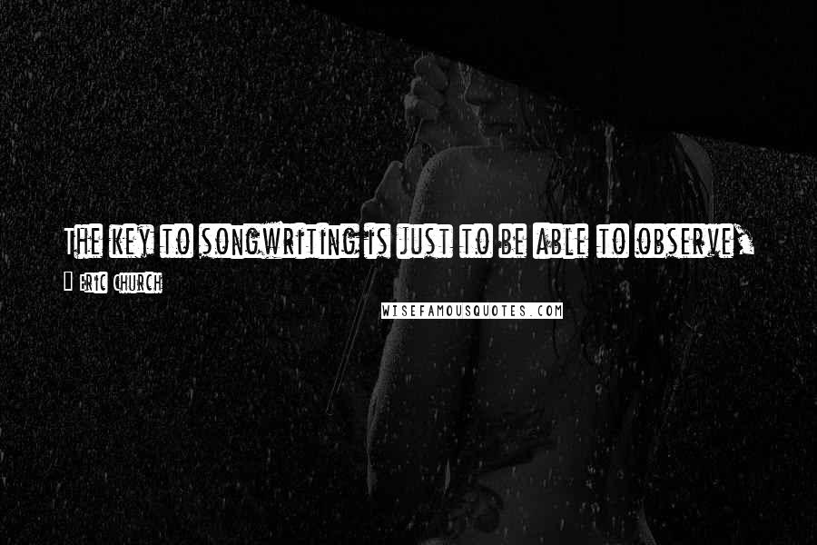 Eric Church Quotes: The key to songwriting is just to be able to observe, and put yourself in situations to be around people, and let those ideas come to you.