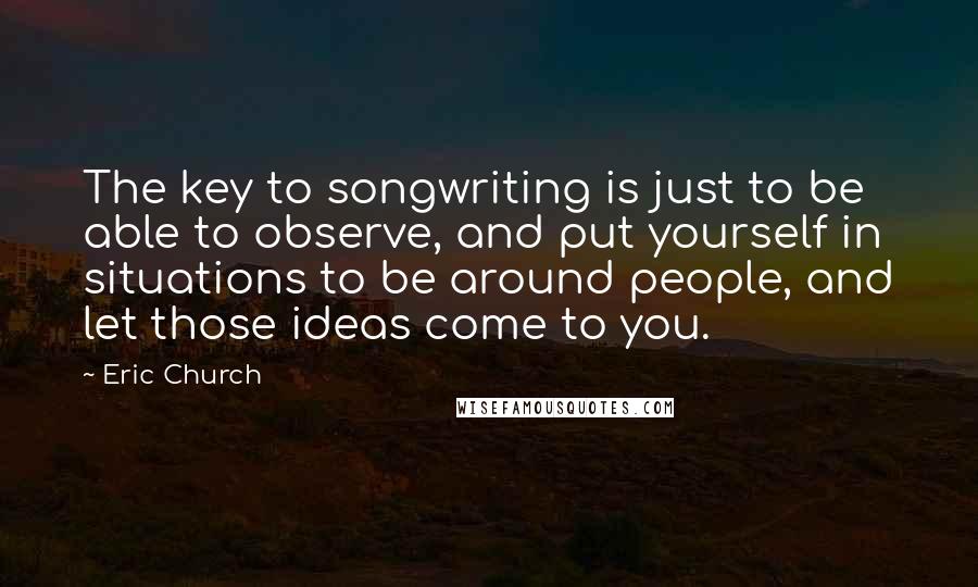 Eric Church Quotes: The key to songwriting is just to be able to observe, and put yourself in situations to be around people, and let those ideas come to you.