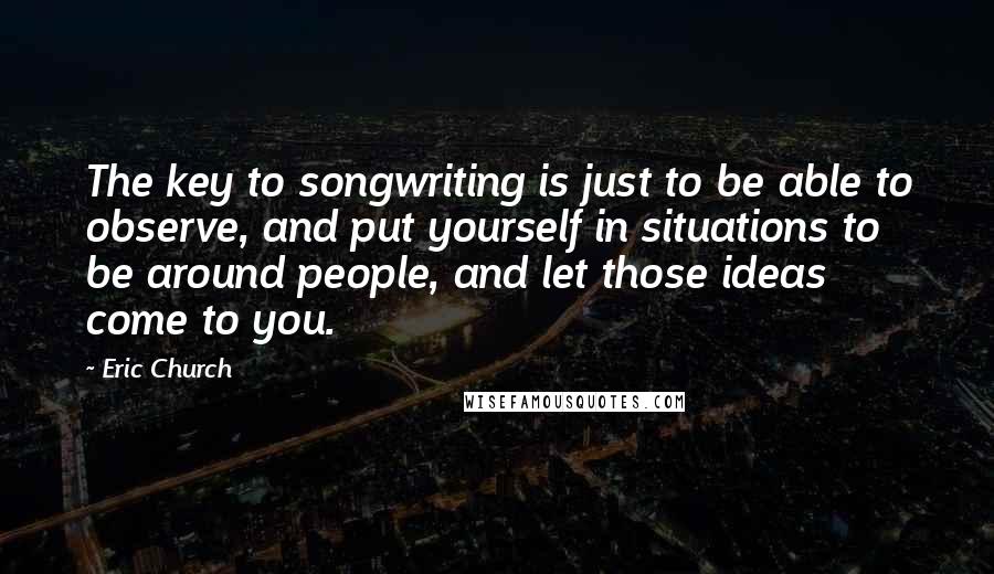 Eric Church Quotes: The key to songwriting is just to be able to observe, and put yourself in situations to be around people, and let those ideas come to you.