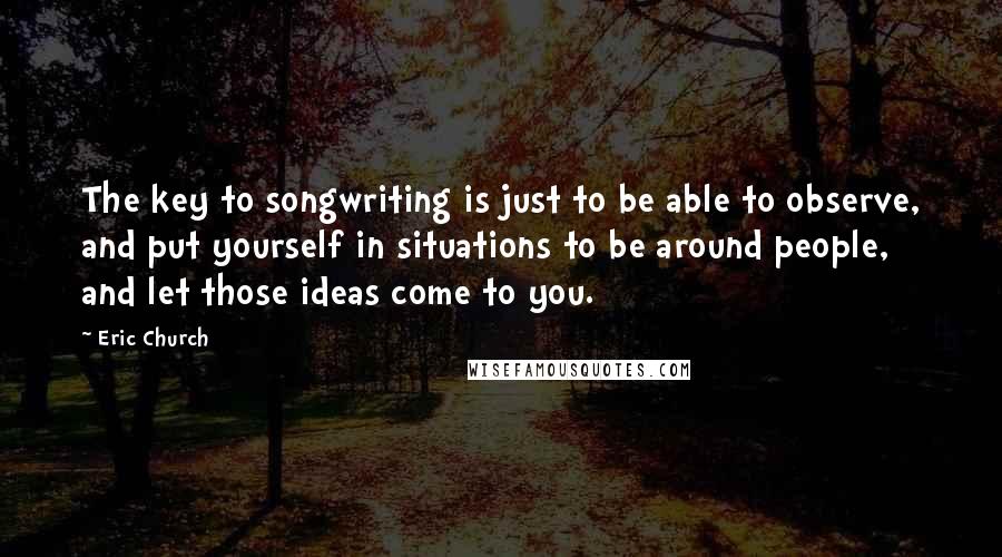 Eric Church Quotes: The key to songwriting is just to be able to observe, and put yourself in situations to be around people, and let those ideas come to you.