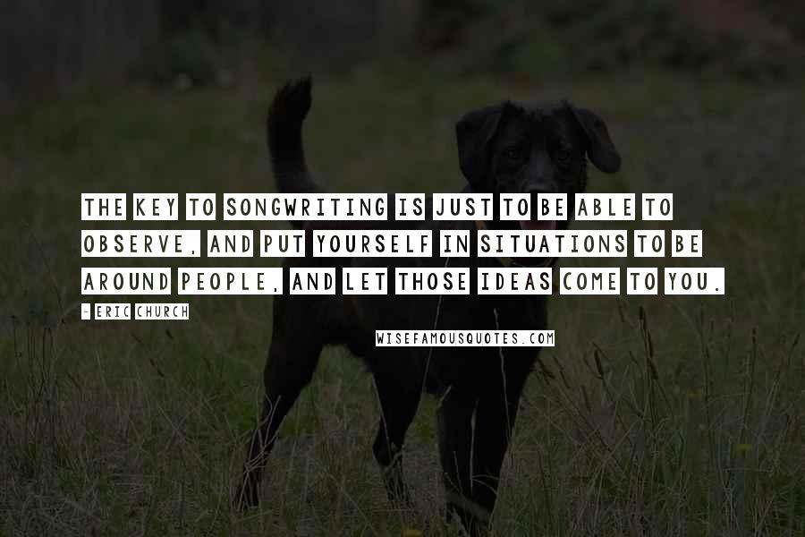 Eric Church Quotes: The key to songwriting is just to be able to observe, and put yourself in situations to be around people, and let those ideas come to you.