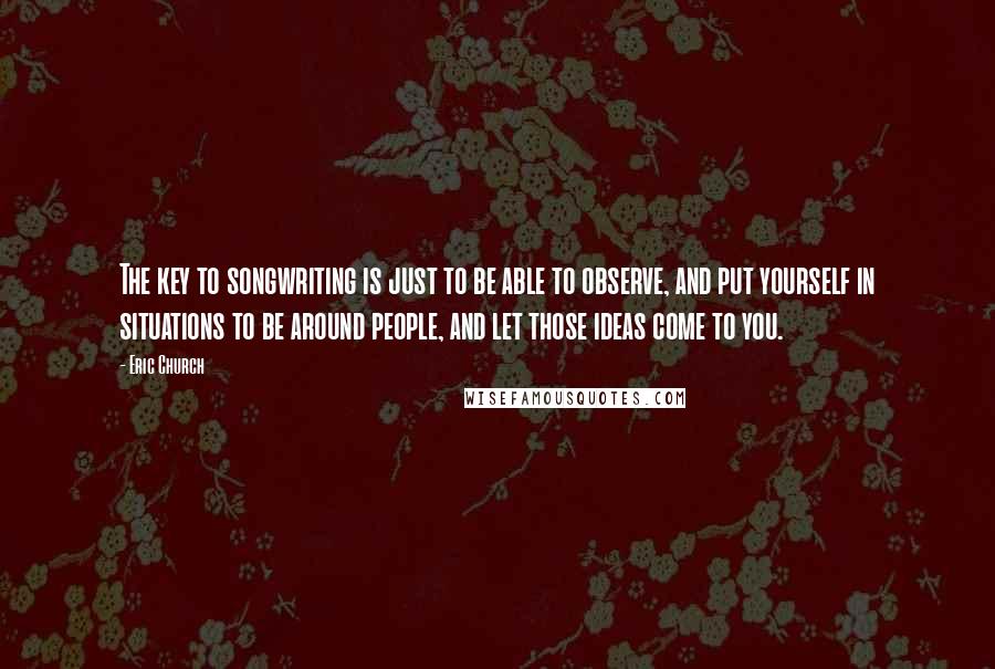 Eric Church Quotes: The key to songwriting is just to be able to observe, and put yourself in situations to be around people, and let those ideas come to you.