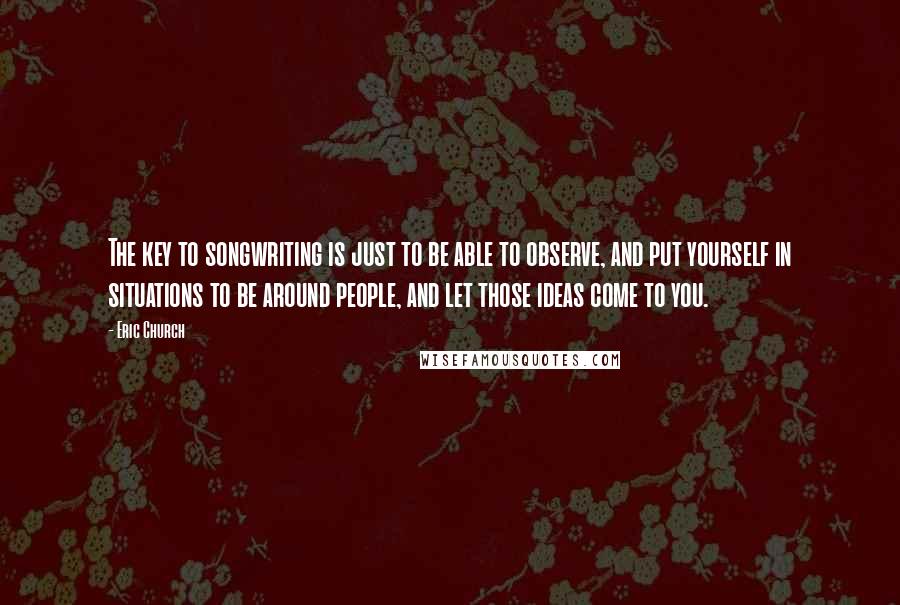 Eric Church Quotes: The key to songwriting is just to be able to observe, and put yourself in situations to be around people, and let those ideas come to you.