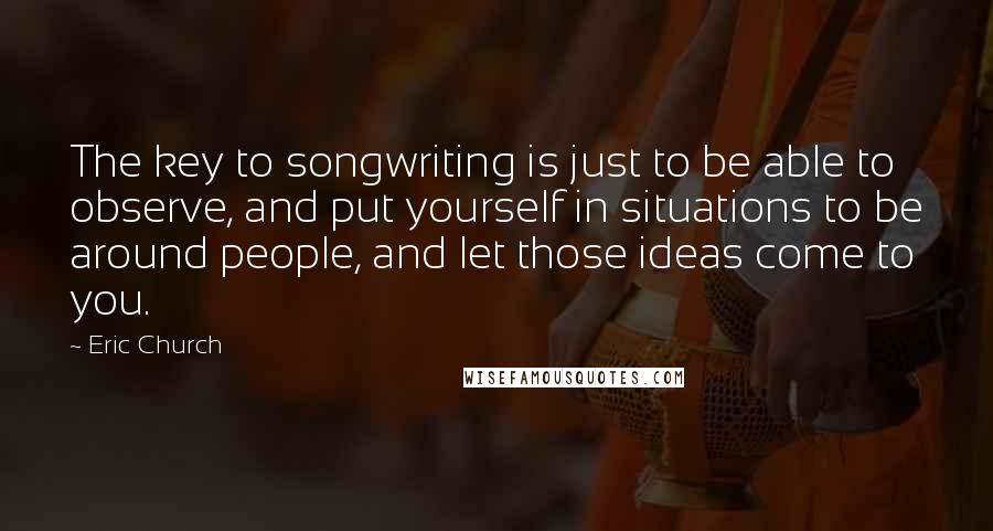 Eric Church Quotes: The key to songwriting is just to be able to observe, and put yourself in situations to be around people, and let those ideas come to you.