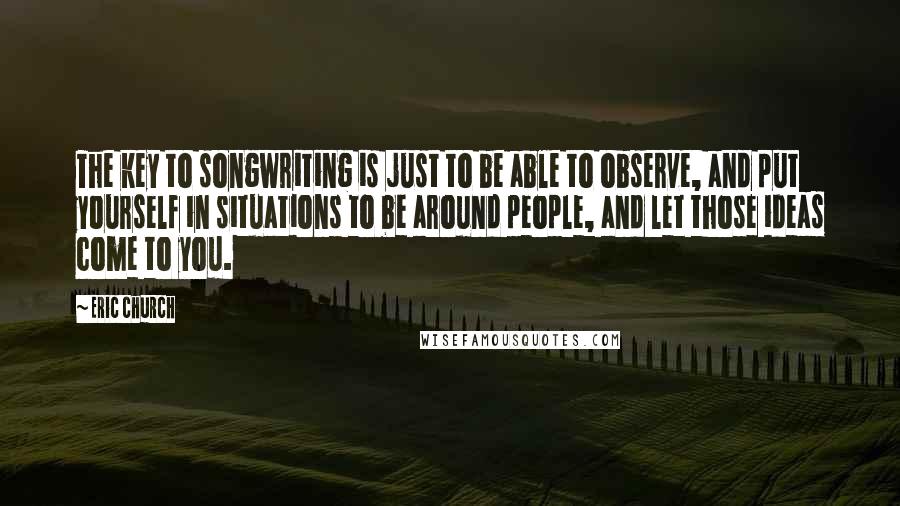 Eric Church Quotes: The key to songwriting is just to be able to observe, and put yourself in situations to be around people, and let those ideas come to you.