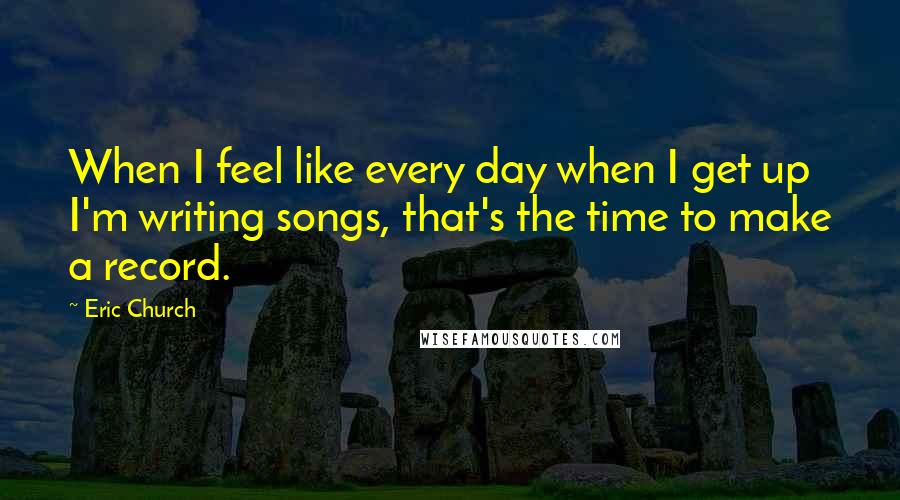 Eric Church Quotes: When I feel like every day when I get up I'm writing songs, that's the time to make a record.