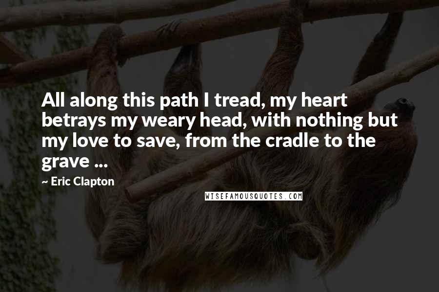 Eric Clapton Quotes: All along this path I tread, my heart betrays my weary head, with nothing but my love to save, from the cradle to the grave ...