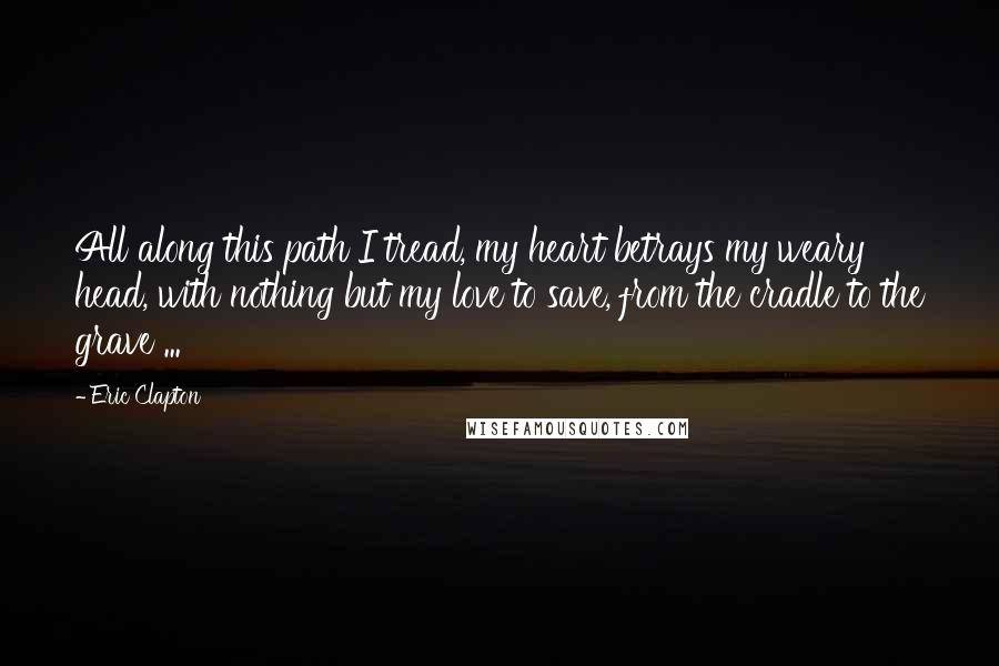 Eric Clapton Quotes: All along this path I tread, my heart betrays my weary head, with nothing but my love to save, from the cradle to the grave ...