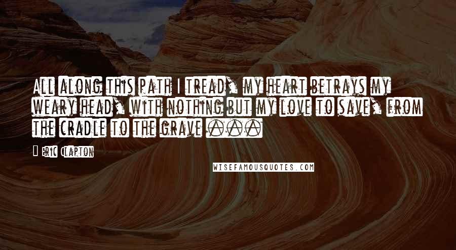 Eric Clapton Quotes: All along this path I tread, my heart betrays my weary head, with nothing but my love to save, from the cradle to the grave ...