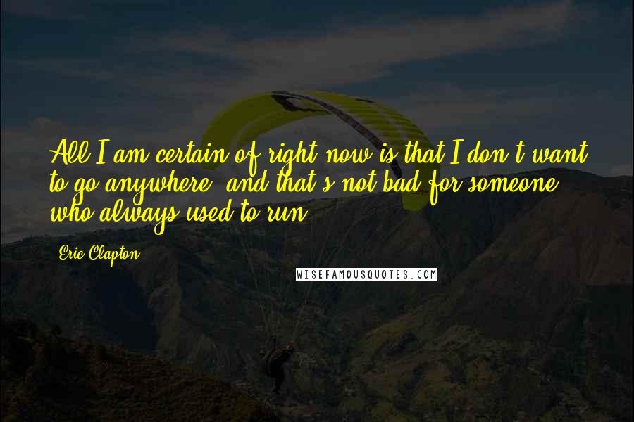 Eric Clapton Quotes: All I am certain of right now is that I don't want to go anywhere, and that's not bad for someone who always used to run.