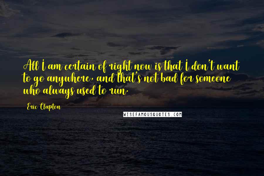 Eric Clapton Quotes: All I am certain of right now is that I don't want to go anywhere, and that's not bad for someone who always used to run.