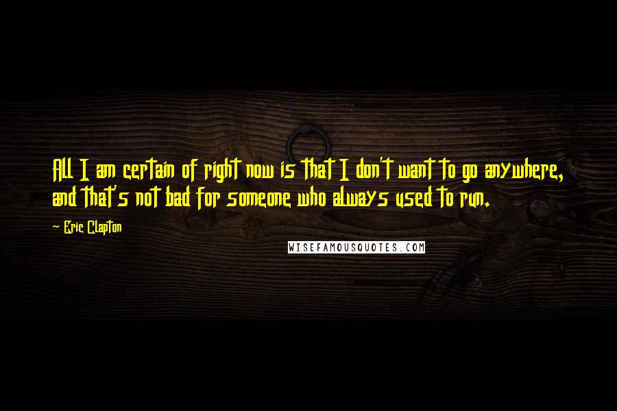 Eric Clapton Quotes: All I am certain of right now is that I don't want to go anywhere, and that's not bad for someone who always used to run.