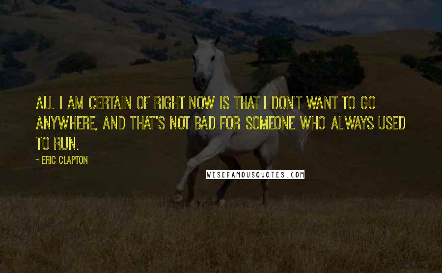 Eric Clapton Quotes: All I am certain of right now is that I don't want to go anywhere, and that's not bad for someone who always used to run.