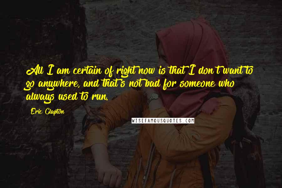 Eric Clapton Quotes: All I am certain of right now is that I don't want to go anywhere, and that's not bad for someone who always used to run.