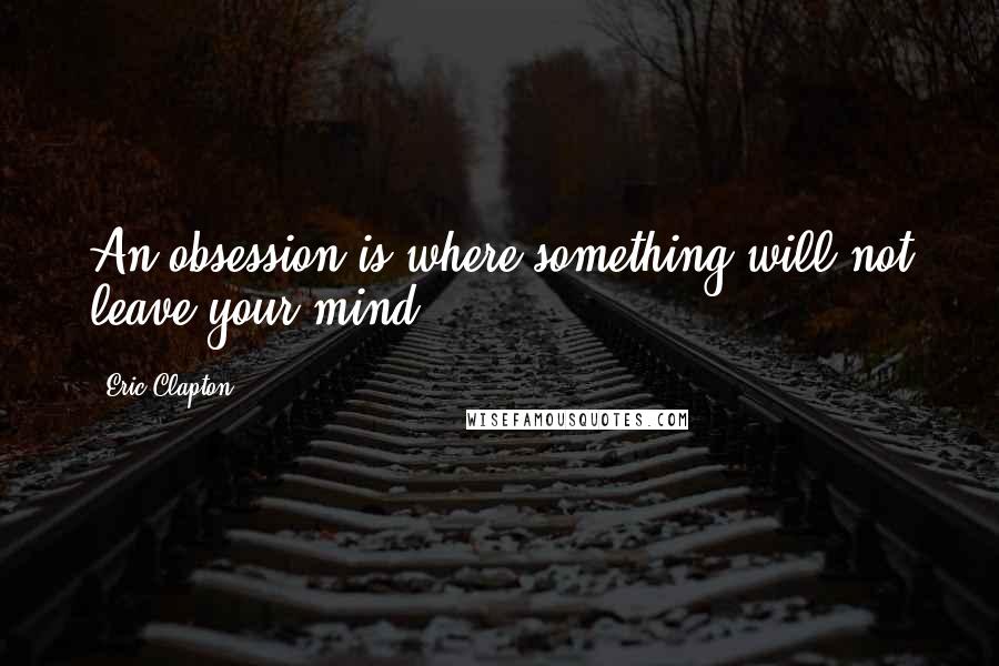 Eric Clapton Quotes: An obsession is where something will not leave your mind.