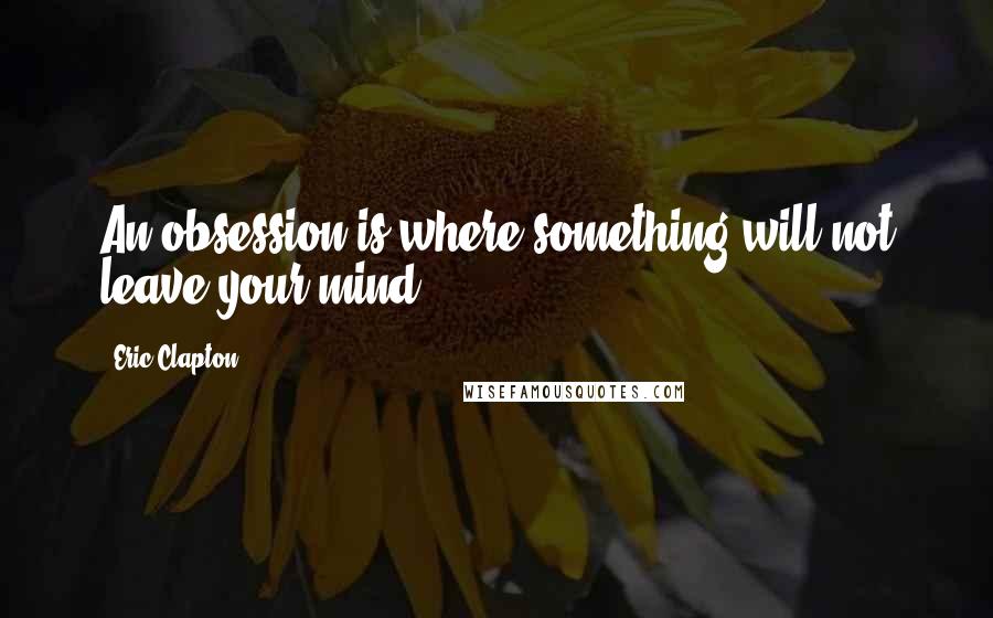 Eric Clapton Quotes: An obsession is where something will not leave your mind.