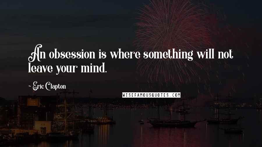 Eric Clapton Quotes: An obsession is where something will not leave your mind.