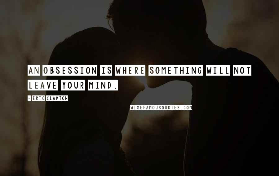Eric Clapton Quotes: An obsession is where something will not leave your mind.