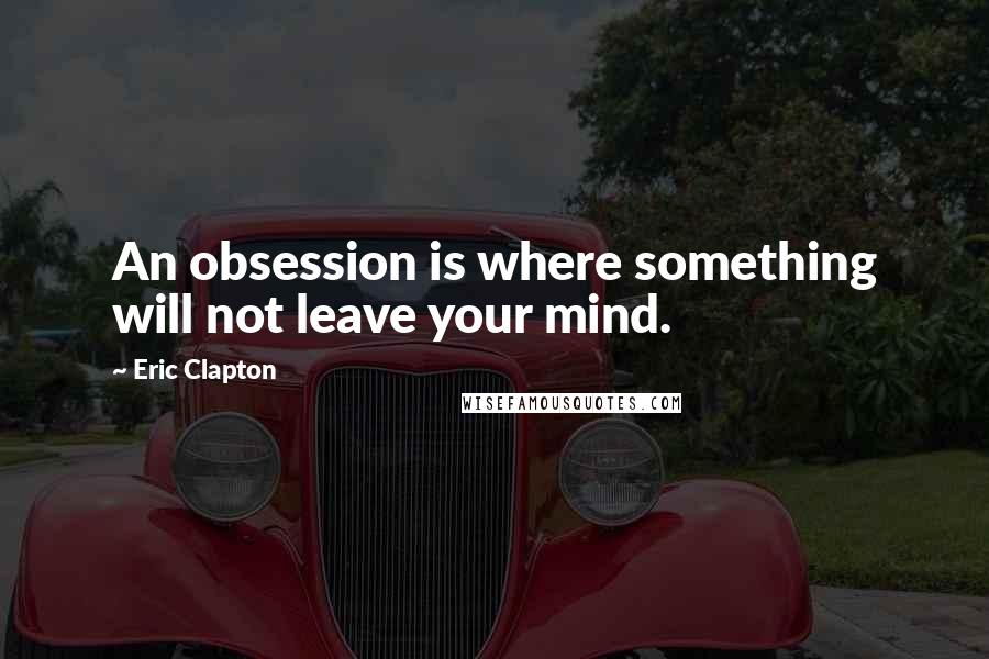 Eric Clapton Quotes: An obsession is where something will not leave your mind.