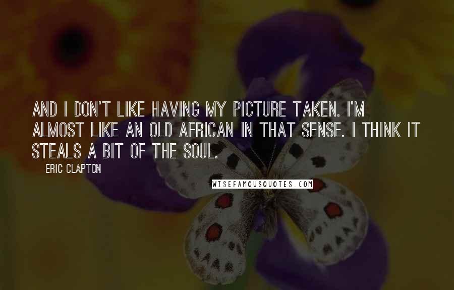 Eric Clapton Quotes: And I don't like having my picture taken. I'm almost like an old African in that sense. I think it steals a bit of the soul.