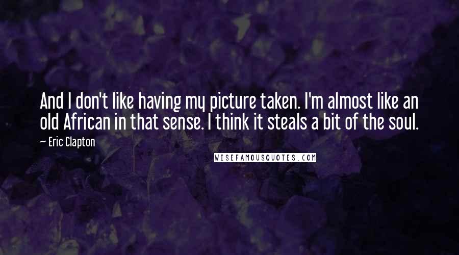 Eric Clapton Quotes: And I don't like having my picture taken. I'm almost like an old African in that sense. I think it steals a bit of the soul.