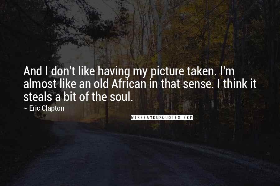 Eric Clapton Quotes: And I don't like having my picture taken. I'm almost like an old African in that sense. I think it steals a bit of the soul.