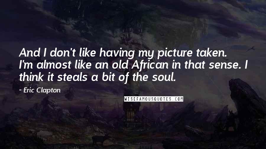 Eric Clapton Quotes: And I don't like having my picture taken. I'm almost like an old African in that sense. I think it steals a bit of the soul.