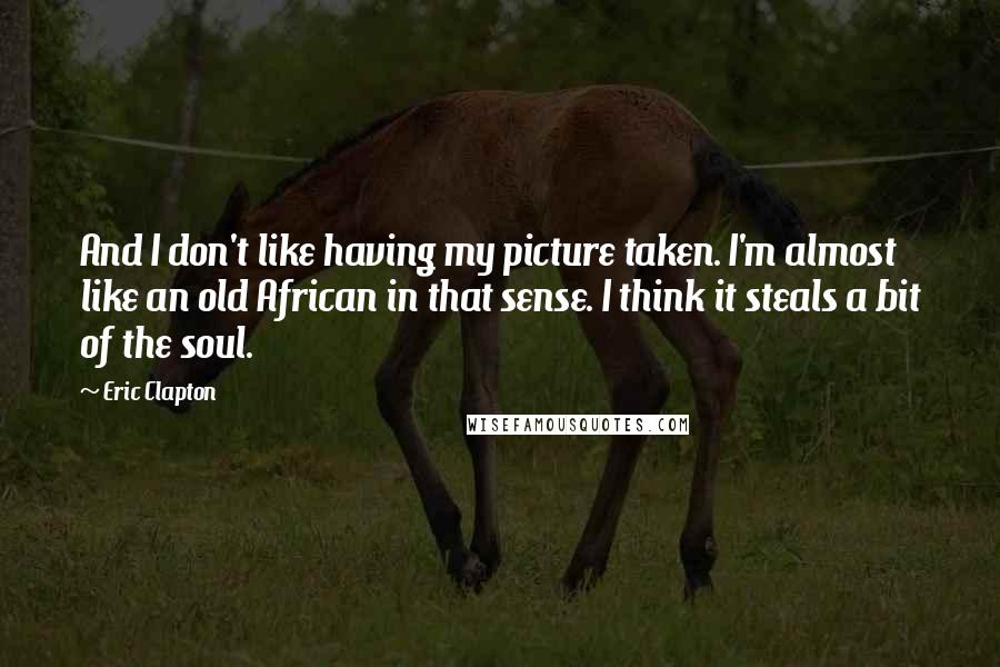 Eric Clapton Quotes: And I don't like having my picture taken. I'm almost like an old African in that sense. I think it steals a bit of the soul.