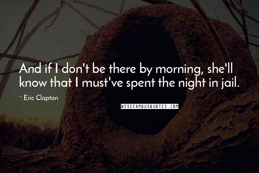 Eric Clapton Quotes: And if I don't be there by morning, she'll know that I must've spent the night in jail.