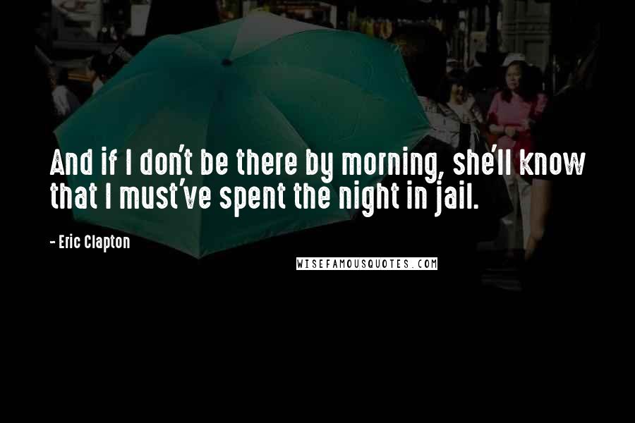 Eric Clapton Quotes: And if I don't be there by morning, she'll know that I must've spent the night in jail.