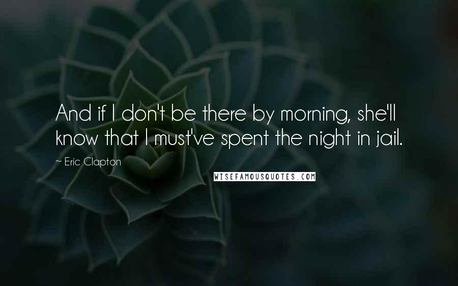 Eric Clapton Quotes: And if I don't be there by morning, she'll know that I must've spent the night in jail.