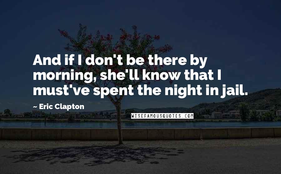 Eric Clapton Quotes: And if I don't be there by morning, she'll know that I must've spent the night in jail.