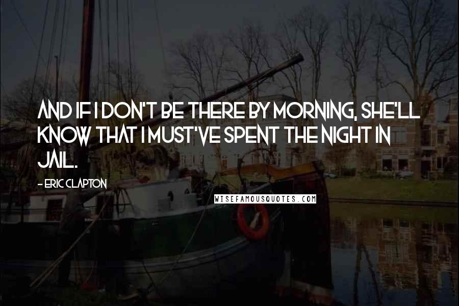 Eric Clapton Quotes: And if I don't be there by morning, she'll know that I must've spent the night in jail.