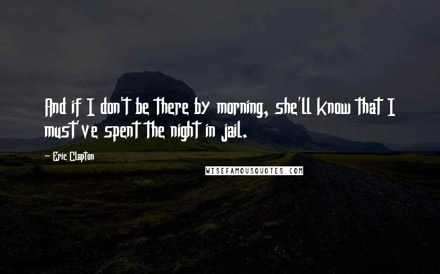 Eric Clapton Quotes: And if I don't be there by morning, she'll know that I must've spent the night in jail.