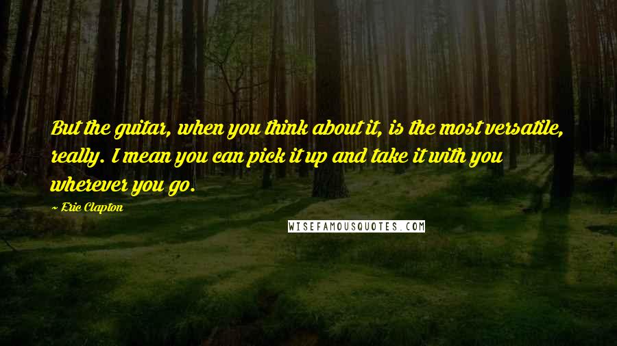 Eric Clapton Quotes: But the guitar, when you think about it, is the most versatile, really. I mean you can pick it up and take it with you wherever you go.