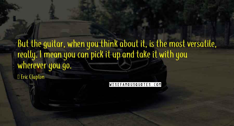 Eric Clapton Quotes: But the guitar, when you think about it, is the most versatile, really. I mean you can pick it up and take it with you wherever you go.