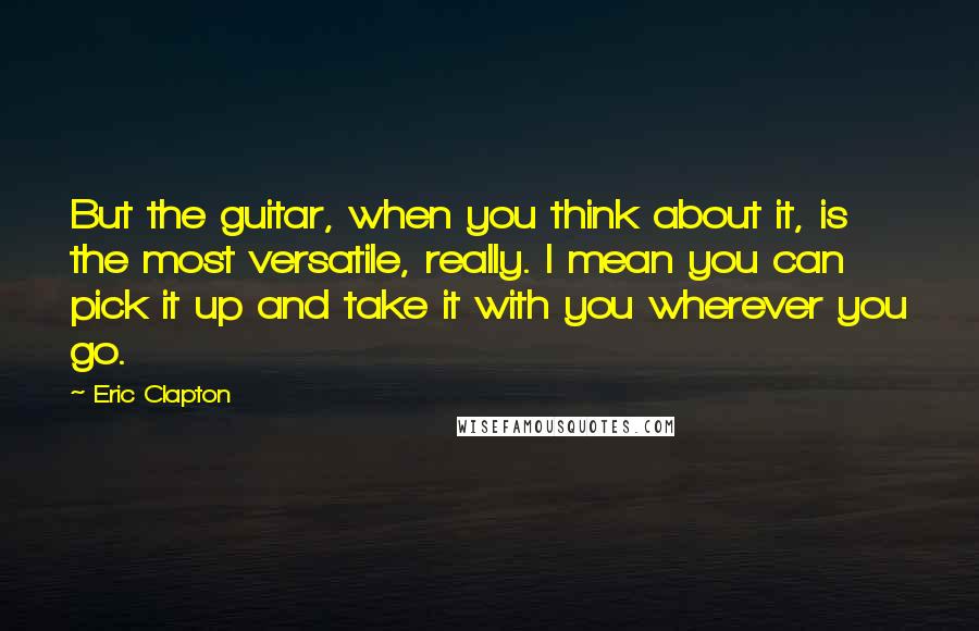 Eric Clapton Quotes: But the guitar, when you think about it, is the most versatile, really. I mean you can pick it up and take it with you wherever you go.