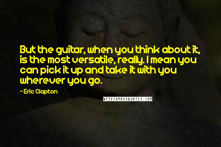 Eric Clapton Quotes: But the guitar, when you think about it, is the most versatile, really. I mean you can pick it up and take it with you wherever you go.